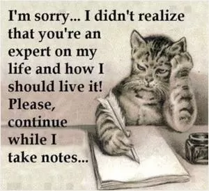 I'm sorry, I didn't realize that you're an expert on my life and how I should live it! Please continue while I take notes Picture Quote #1