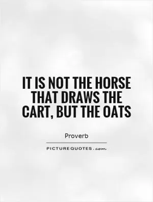 It is not the horse that draws the cart, but the oats Picture Quote #1