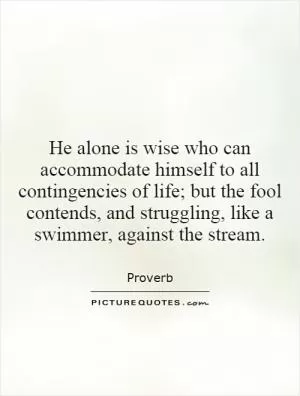 He alone is wise who can accommodate himself to all contingencies of life; but the fool contends, and struggling, like a swimmer, against the stream Picture Quote #1