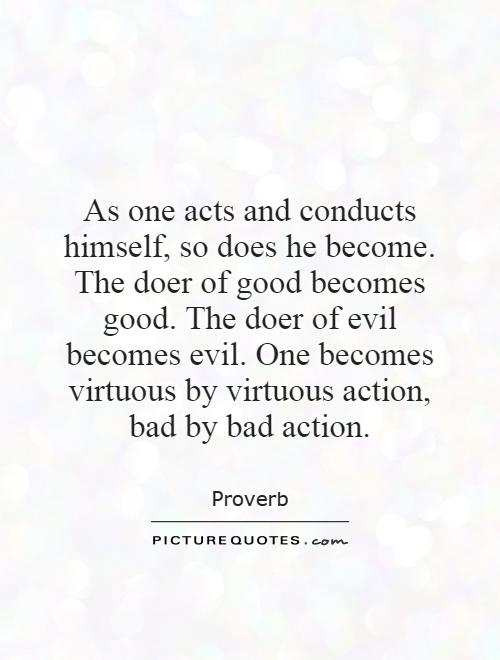 As one acts and conducts himself, so does he become. The doer of good becomes good. The doer of evil becomes evil. One becomes virtuous by virtuous action, bad by bad action Picture Quote #1