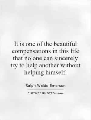 It is one of the beautiful compensations in this life that no one can sincerely try to help another without helping himself Picture Quote #1