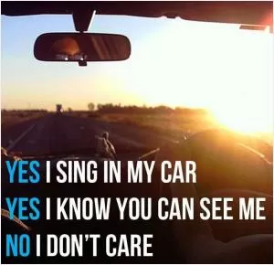 Yes, I sing in my car. Yes, I know you can see me. No, I don't care Picture Quote #1