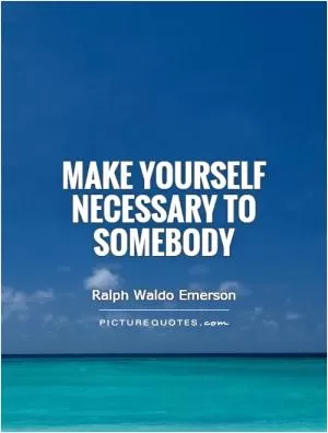 Make yourself necessary to somebody Picture Quote #1