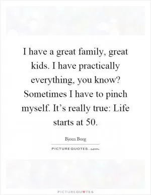 I have a great family, great kids. I have practically everything, you know? Sometimes I have to pinch myself. It’s really true: Life starts at 50 Picture Quote #1