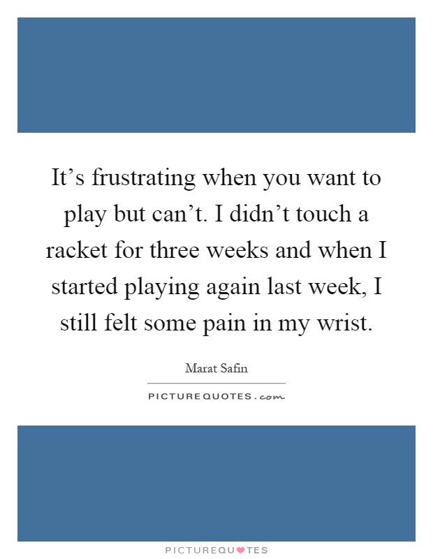 It's frustrating when you want to play but can't. I didn't touch a racket for three weeks and when I started playing again last week, I still felt some pain in my wrist Picture Quote #1