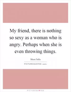 My friend, there is nothing so sexy as a woman who is angry. Perhaps when she is even throwing things Picture Quote #1