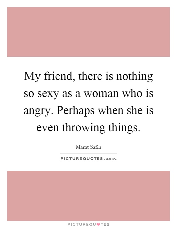My friend, there is nothing so sexy as a woman who is angry. Perhaps when she is even throwing things Picture Quote #1