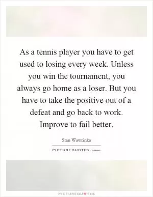 As a tennis player you have to get used to losing every week. Unless you win the tournament, you always go home as a loser. But you have to take the positive out of a defeat and go back to work. Improve to fail better Picture Quote #1