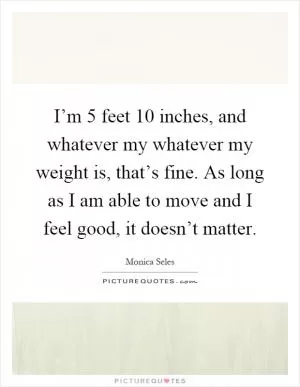 I’m 5 feet 10 inches, and whatever my whatever my weight is, that’s fine. As long as I am able to move and I feel good, it doesn’t matter Picture Quote #1