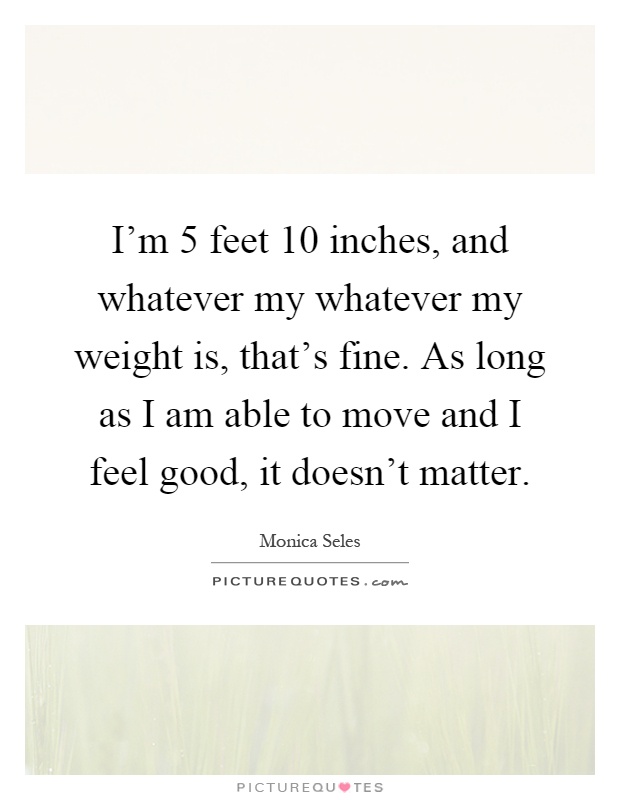 I'm 5 feet 10 inches, and whatever my whatever my weight is, that's fine. As long as I am able to move and I feel good, it doesn't matter Picture Quote #1