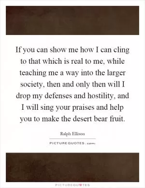 If you can show me how I can cling to that which is real to me, while teaching me a way into the larger society, then and only then will I drop my defenses and hostility, and I will sing your praises and help you to make the desert bear fruit Picture Quote #1
