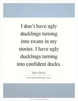 I don’t have ugly ducklings turning into swans in my stories. I have ugly ducklings turning into confident ducks Picture Quote #1