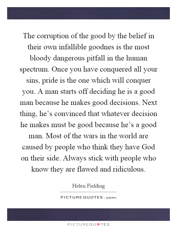 The corruption of the good by the belief in their own infallible goodnes is the most bloody dangerous pitfall in the human spectrum. Once you have conquered all your sins, pride is the one which will conquer you. A man starts off deciding he is a good man because he makes good decisions. Next thing, he's convinced that whatever decision he makes must be good because he's a good man. Most of the wars in the world are caused by people who think they have God on their side. Always stick with people who know they are flawed and ridiculous Picture Quote #1