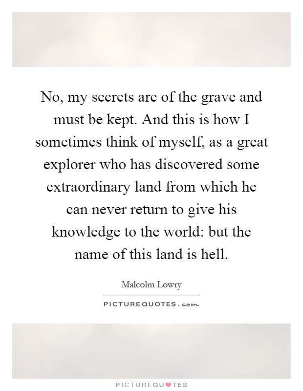 No, my secrets are of the grave and must be kept. And this is how I sometimes think of myself, as a great explorer who has discovered some extraordinary land from which he can never return to give his knowledge to the world: but the name of this land is hell Picture Quote #1
