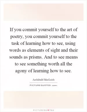If you commit yourself to the art of poetry, you commit yourself to the task of learning how to see, using words as elements of sight and their sounds as prisms. And to see means to see something worth all the agony of learning how to see Picture Quote #1