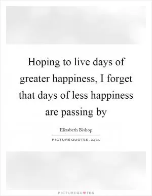 Hoping to live days of greater happiness, I forget that days of less happiness are passing by Picture Quote #1