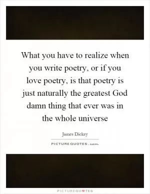 What you have to realize when you write poetry, or if you love poetry, is that poetry is just naturally the greatest God damn thing that ever was in the whole universe Picture Quote #1