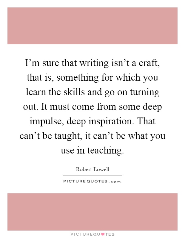 I'm sure that writing isn't a craft, that is, something for which you learn the skills and go on turning out. It must come from some deep impulse, deep inspiration. That can't be taught, it can't be what you use in teaching Picture Quote #1