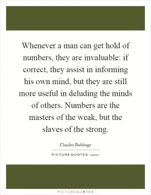 Whenever a man can get hold of numbers, they are invaluable: if correct, they assist in informing his own mind, but they are still more useful in deluding the minds of others. Numbers are the masters of the weak, but the slaves of the strong Picture Quote #1