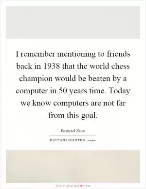 I remember mentioning to friends back in 1938 that the world chess champion would be beaten by a computer in 50 years time. Today we know computers are not far from this goal Picture Quote #1