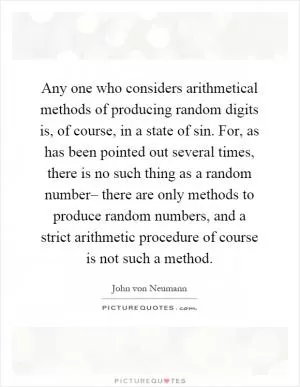 Any one who considers arithmetical methods of producing random digits is, of course, in a state of sin. For, as has been pointed out several times, there is no such thing as a random number– there are only methods to produce random numbers, and a strict arithmetic procedure of course is not such a method Picture Quote #1