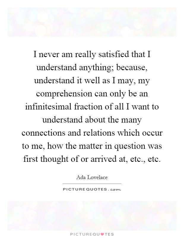 I never am really satisfied that I understand anything; because, understand it well as I may, my comprehension can only be an infinitesimal fraction of all I want to understand about the many connections and relations which occur to me, how the matter in question was first thought of or arrived at, etc., etc Picture Quote #1