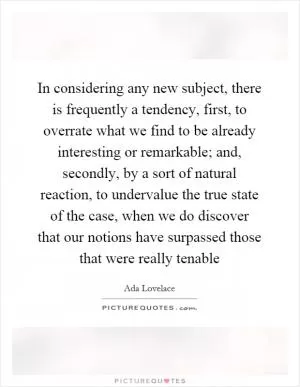 In considering any new subject, there is frequently a tendency, first, to overrate what we find to be already interesting or remarkable; and, secondly, by a sort of natural reaction, to undervalue the true state of the case, when we do discover that our notions have surpassed those that were really tenable Picture Quote #1