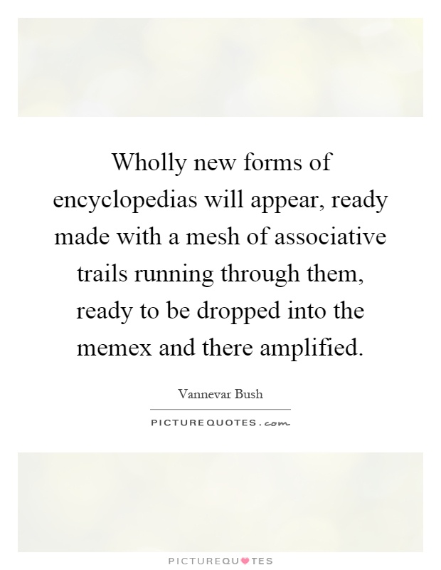 Wholly new forms of encyclopedias will appear, ready made with a mesh of associative trails running through them, ready to be dropped into the memex and there amplified Picture Quote #1