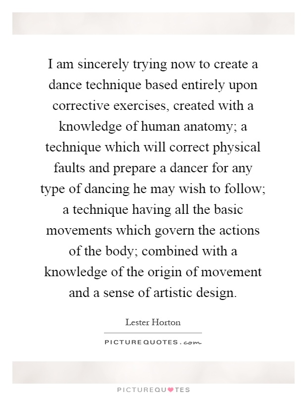 I am sincerely trying now to create a dance technique based entirely upon corrective exercises, created with a knowledge of human anatomy; a technique which will correct physical faults and prepare a dancer for any type of dancing he may wish to follow; a technique having all the basic movements which govern the actions of the body; combined with a knowledge of the origin of movement and a sense of artistic design Picture Quote #1