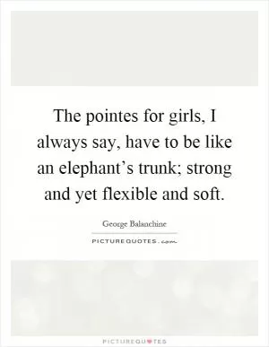 The pointes for girls, I always say, have to be like an elephant’s trunk; strong and yet flexible and soft Picture Quote #1