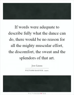 If words were adequate to describe fully what the dance can do, there would be no reason for all the mighty muscular effort, the discomfort, the sweat and the splendors of that art Picture Quote #1
