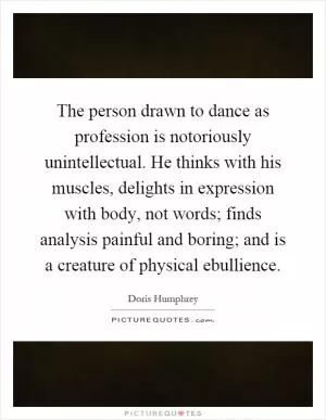 The person drawn to dance as profession is notoriously unintellectual. He thinks with his muscles, delights in expression with body, not words; finds analysis painful and boring; and is a creature of physical ebullience Picture Quote #1