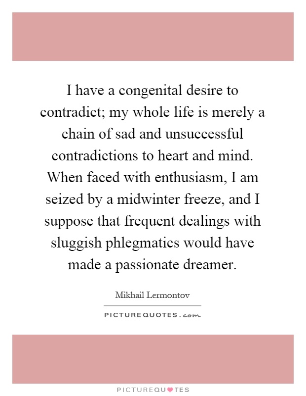I have a congenital desire to contradict; my whole life is merely a chain of sad and unsuccessful contradictions to heart and mind. When faced with enthusiasm, I am seized by a midwinter freeze, and I suppose that frequent dealings with sluggish phlegmatics would have made a passionate dreamer Picture Quote #1