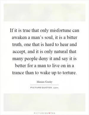 If it is true that only misfortune can awaken a man’s soul, it is a bitter truth, one that is hard to hear and accept, and it is only natural that many people deny it and say it is better for a man to live on in a trance than to wake up to torture Picture Quote #1