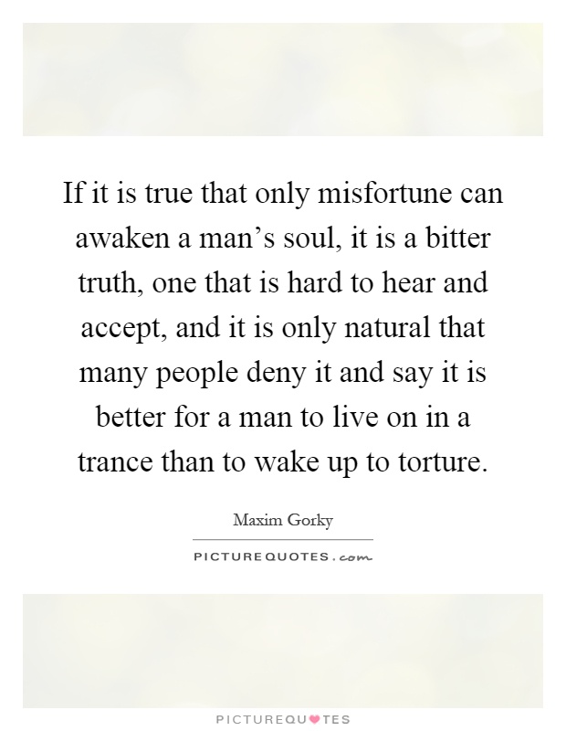 If it is true that only misfortune can awaken a man's soul, it is a bitter truth, one that is hard to hear and accept, and it is only natural that many people deny it and say it is better for a man to live on in a trance than to wake up to torture Picture Quote #1