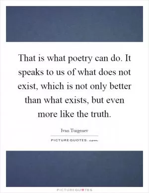That is what poetry can do. It speaks to us of what does not exist, which is not only better than what exists, but even more like the truth Picture Quote #1