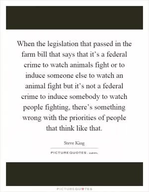 When the legislation that passed in the farm bill that says that it’s a federal crime to watch animals fight or to induce someone else to watch an animal fight but it’s not a federal crime to induce somebody to watch people fighting, there’s something wrong with the priorities of people that think like that Picture Quote #1