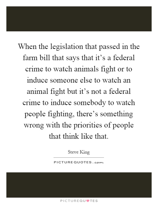 When the legislation that passed in the farm bill that says that it's a federal crime to watch animals fight or to induce someone else to watch an animal fight but it's not a federal crime to induce somebody to watch people fighting, there's something wrong with the priorities of people that think like that Picture Quote #1