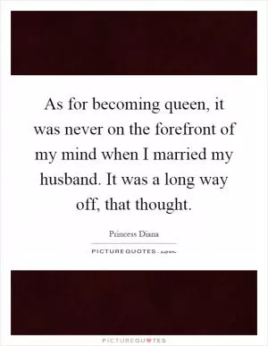 As for becoming queen, it was never on the forefront of my mind when I married my husband. It was a long way off, that thought Picture Quote #1