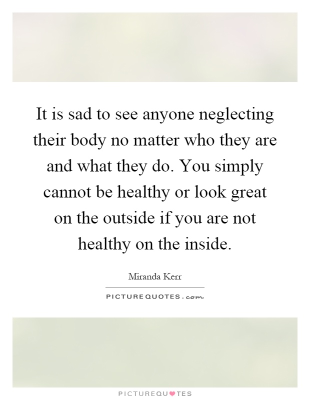 It is sad to see anyone neglecting their body no matter who they are and what they do. You simply cannot be healthy or look great on the outside if you are not healthy on the inside Picture Quote #1