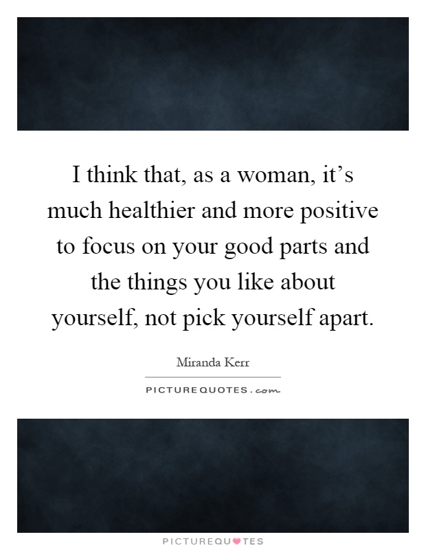 I think that, as a woman, it's much healthier and more positive to focus on your good parts and the things you like about yourself, not pick yourself apart Picture Quote #1
