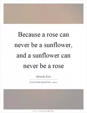 Because a rose can never be a sunflower, and a sunflower can never be a rose Picture Quote #1