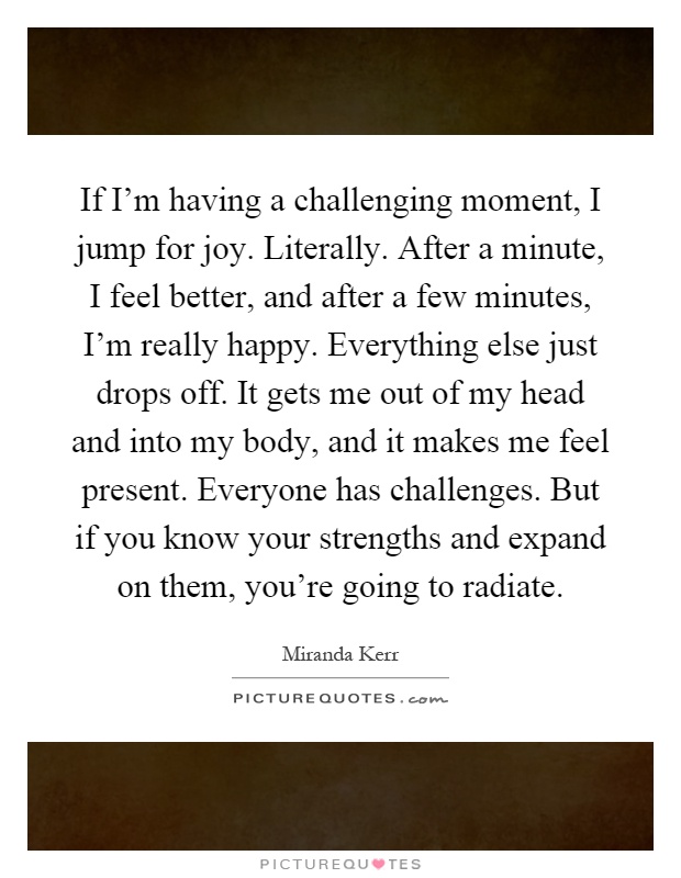If I'm having a challenging moment, I jump for joy. Literally. After a minute, I feel better, and after a few minutes, I'm really happy. Everything else just drops off. It gets me out of my head and into my body, and it makes me feel present. Everyone has challenges. But if you know your strengths and expand on them, you're going to radiate Picture Quote #1
