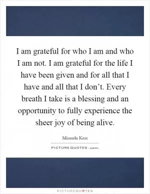 I am grateful for who I am and who I am not. I am grateful for the life I have been given and for all that I have and all that I don’t. Every breath I take is a blessing and an opportunity to fully experience the sheer joy of being alive Picture Quote #1