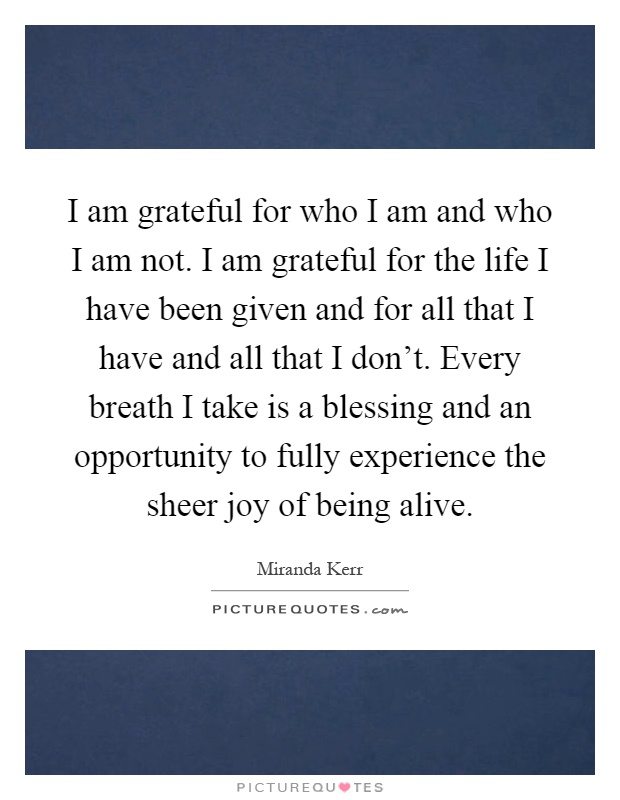 I am grateful for who I am and who I am not. I am grateful for the life I have been given and for all that I have and all that I don't. Every breath I take is a blessing and an opportunity to fully experience the sheer joy of being alive Picture Quote #1