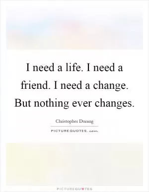 I need a life. I need a friend. I need a change. But nothing ever changes Picture Quote #1