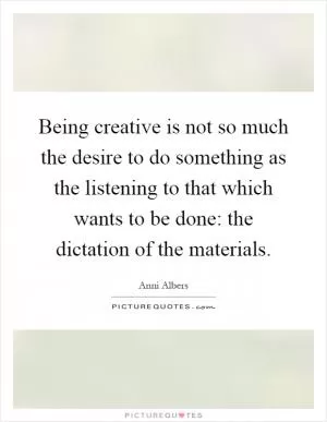 Being creative is not so much the desire to do something as the listening to that which wants to be done: the dictation of the materials Picture Quote #1