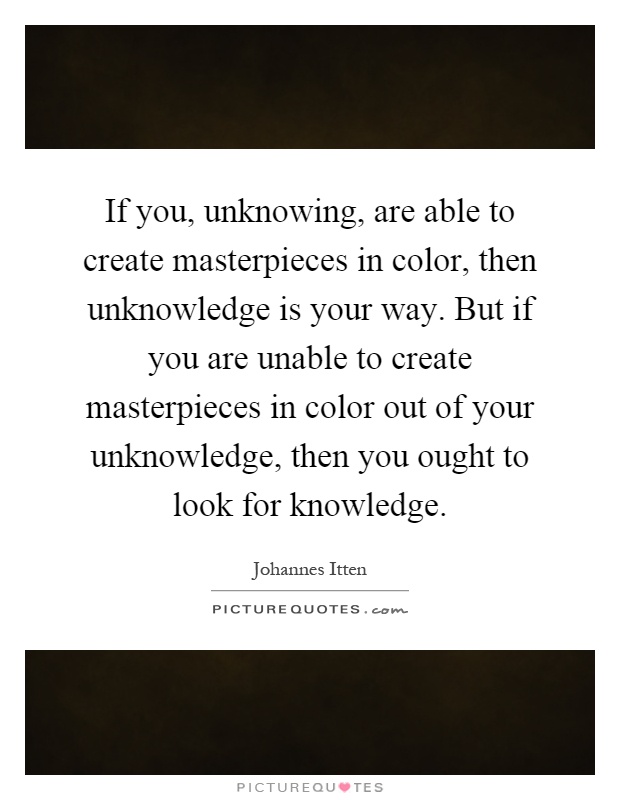 If you, unknowing, are able to create masterpieces in color, then unknowledge is your way. But if you are unable to create masterpieces in color out of your unknowledge, then you ought to look for knowledge Picture Quote #1