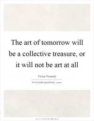 The art of tomorrow will be a collective treasure, or it will not be art at all Picture Quote #1