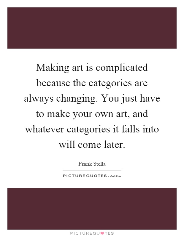 Making art is complicated because the categories are always changing. You just have to make your own art, and whatever categories it falls into will come later Picture Quote #1